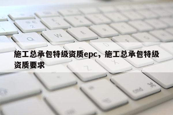 施工总承包特级资质epc，施工总承包特级资质要求