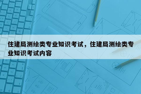 住建局测绘类专业知识考试，住建局测绘类专业知识考试内容