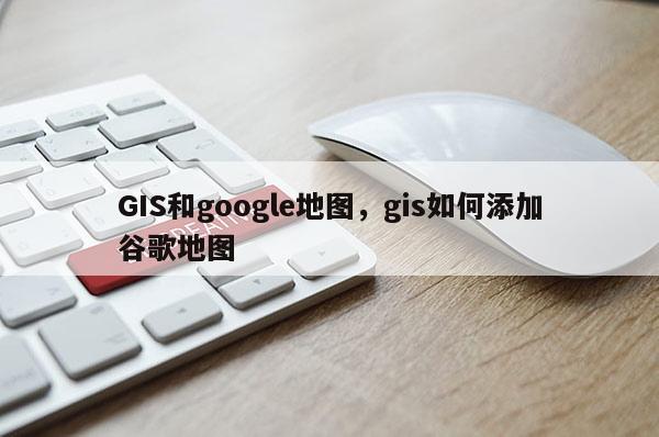 GIS和google地图，gis如何添加谷歌地图