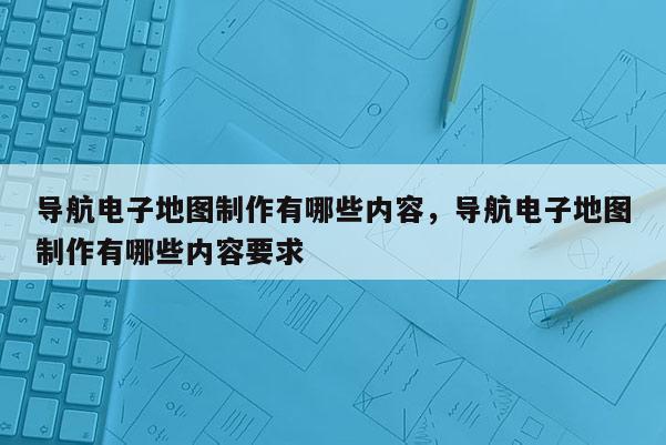 导航电子地图制作有哪些内容，导航电子地图制作有哪些内容要求