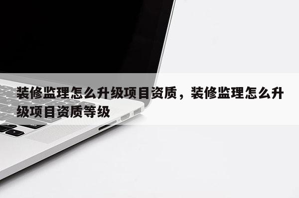 装修监理怎么升级项目资质，装修监理怎么升级项目资质等级