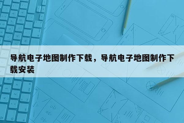 导航电子地图制作下载，导航电子地图制作下载安装