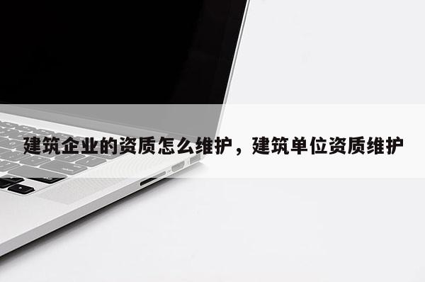 建筑企业的资质怎么维护，建筑单位资质维护