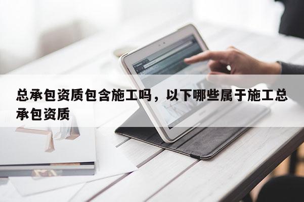 总承包资质包含施工吗，以下哪些属于施工总承包资质