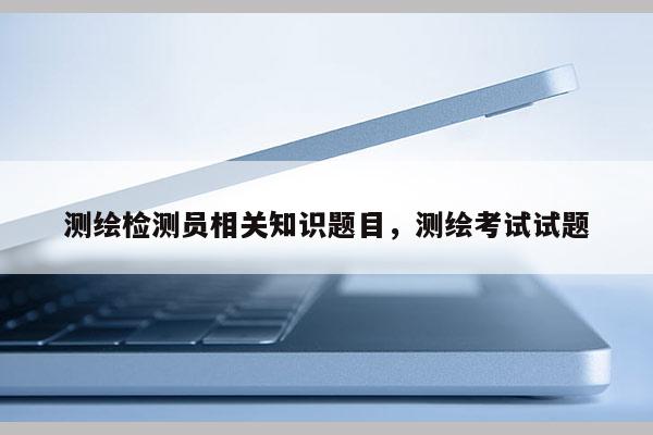 测绘检测员相关知识题目，测绘考试试题