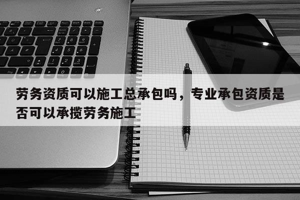 劳务资质可以施工总承包吗，专业承包资质是否可以承揽劳务施工