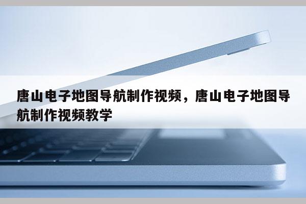 唐山电子地图导航制作视频，唐山电子地图导航制作视频教学