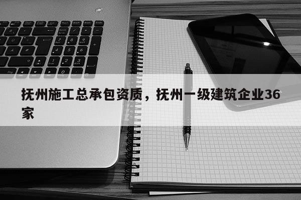 抚州施工总承包资质，抚州一级建筑企业36家