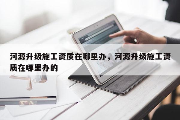 河源升级施工资质在哪里办，河源升级施工资质在哪里办的