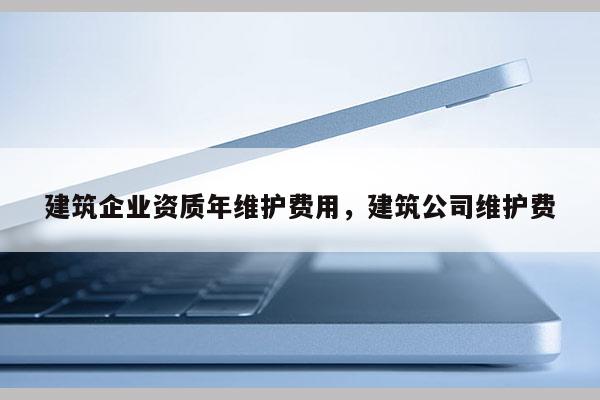 建筑企业资质年维护费用，建筑公司维护费