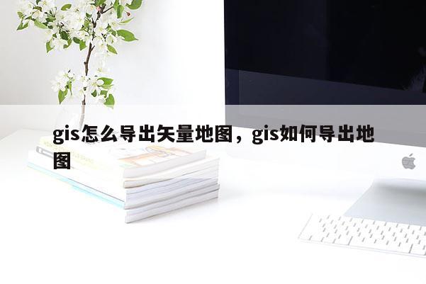 gis怎么导出矢量地图，gis如何导出地图