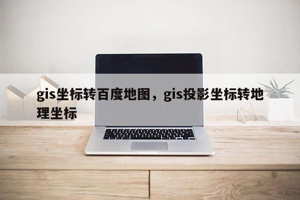 gis坐标转百度地图，gis投影坐标转地理坐标