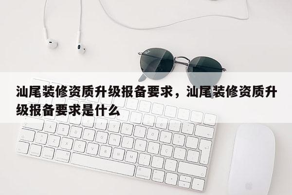 汕尾装修资质升级报备要求，汕尾装修资质升级报备要求是什么