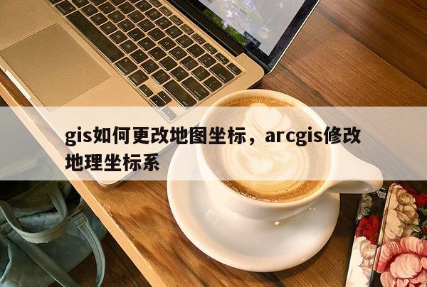 gis如何更改地图坐标，arcgis修改地理坐标系