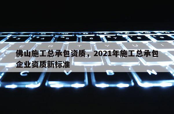 佛山施工总承包资质，2021年施工总承包企业资质新标准