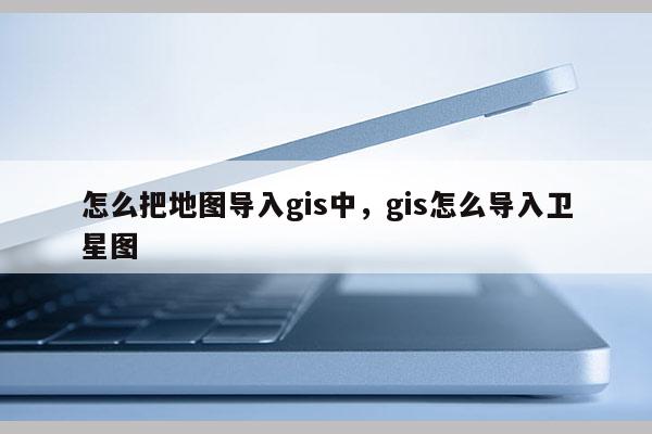 怎么把地图导入gis中，gis怎么导入卫星图