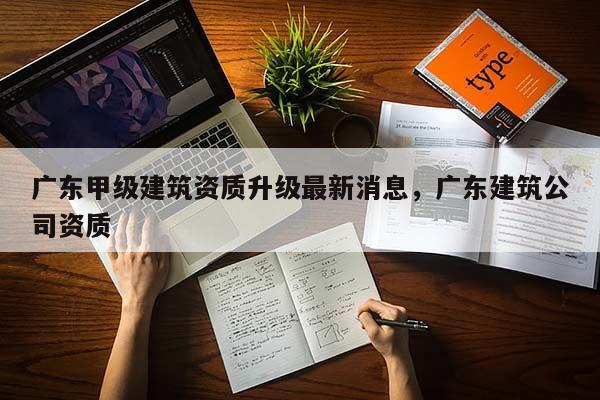 广东甲级建筑资质升级最新消息，广东建筑公司资质