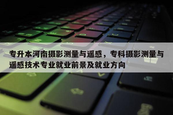 专升本河南摄影测量与遥感，专科摄影测量与遥感技术专业就业前景及就业方向