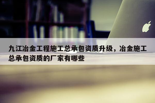 九江冶金工程施工总承包资质升级，冶金施工总承包资质的厂家有哪些