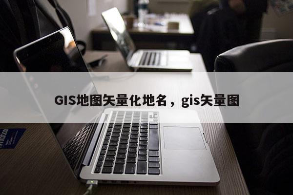 GIS地图矢量化地名，gis矢量图