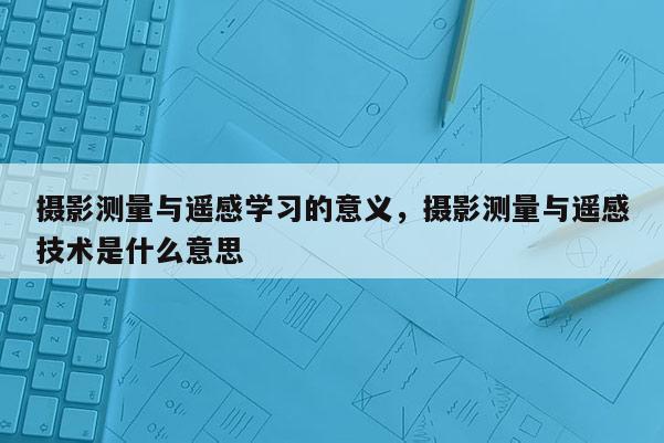 摄影测量与遥感学习的意义，摄影测量与遥感技术是什么意思