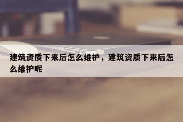 建筑资质下来后怎么维护，建筑资质下来后怎么维护呢