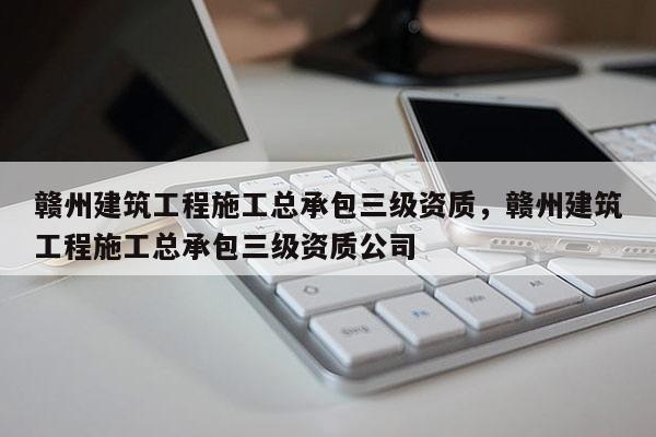 赣州建筑工程施工总承包三级资质，赣州建筑工程施工总承包三级资质公司