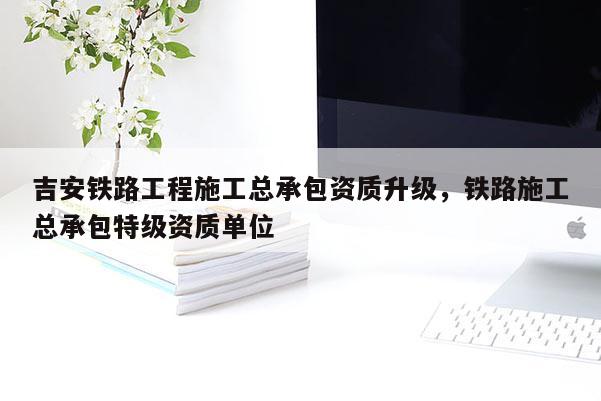 吉安铁路工程施工总承包资质升级，铁路施工总承包特级资质单位