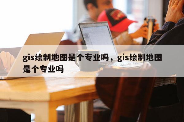 gis绘制地图是个专业吗，gis绘制地图是个专业吗