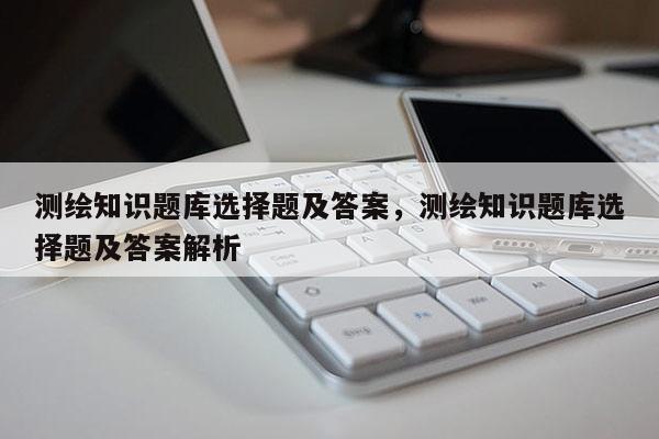 测绘知识题库选择题及答案，测绘知识题库选择题及答案解析