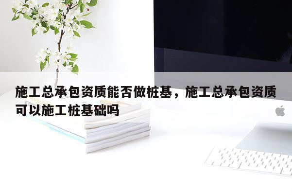 施工总承包资质能否做桩基，施工总承包资质可以施工桩基础吗