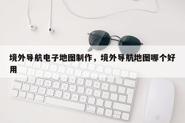 境外导航电子地图制作，境外导航地图哪个好用