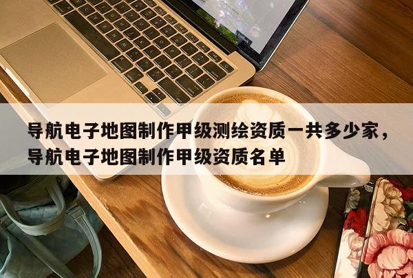 导航电子地图制作甲级测绘资质一共多少家，导航电子地图制作甲级资质名单