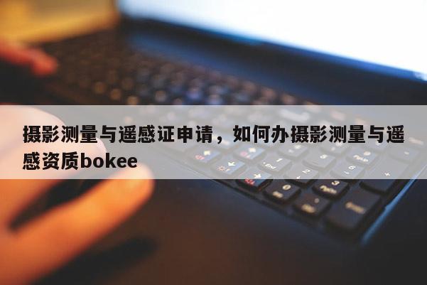 摄影测量与遥感证申请，如何办摄影测量与遥感资质bokee