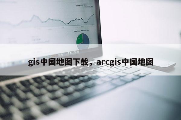 gis中国地图下载，arcgis中国地图