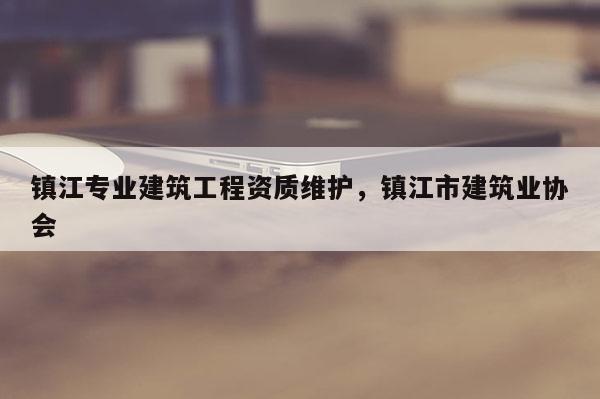 镇江专业建筑工程资质维护，镇江市建筑业协会