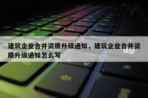 建筑企业合并资质升级通知，建筑企业合并资质升级通知怎么写