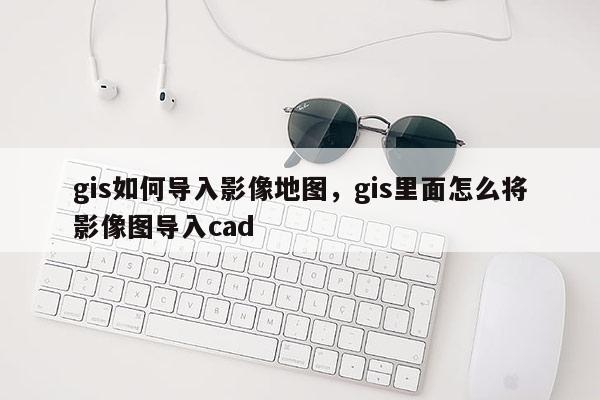 gis如何导入影像地图，gis里面怎么将影像图导入cad