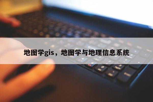 地图学gis，地图学与地理信息系统