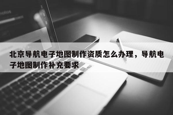 北京导航电子地图制作资质怎么办理，导航电子地图制作补充要求