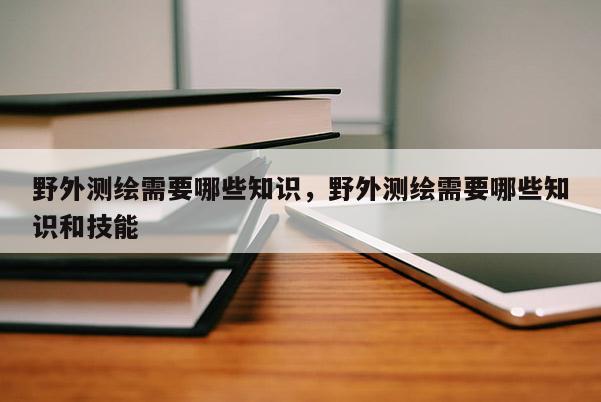 野外测绘需要哪些知识，野外测绘需要哪些知识和技能