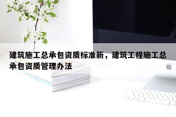 建筑施工总承包资质标准新，建筑工程施工总承包资质管理办法