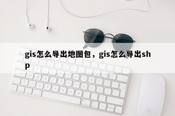 gis怎么导出地图包，gis怎么导出shp