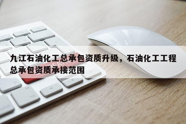 九江石油化工总承包资质升级，石油化工工程总承包资质承接范围