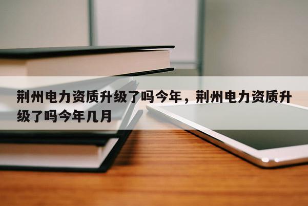 荆州电力资质升级了吗今年，荆州电力资质升级了吗今年几月