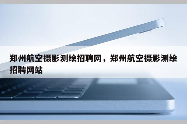 郑州航空摄影测绘招聘网，郑州航空摄影测绘招聘网站