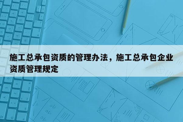 施工总承包资质的管理办法，施工总承包企业资质管理规定