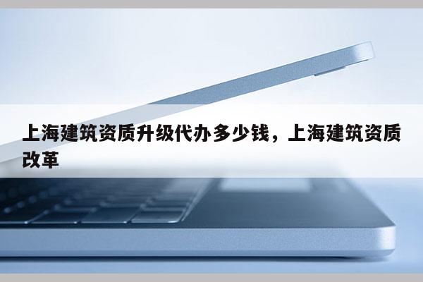 上海建筑资质升级代办多少钱，上海建筑资质改革