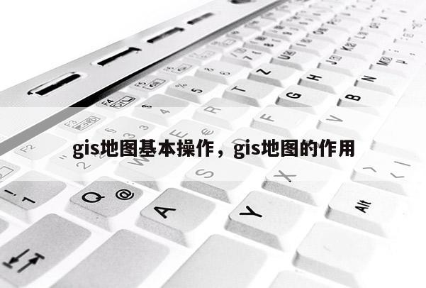 gis地图基本操作，gis地图的作用