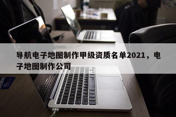 导航电子地图制作甲级资质名单2021，电子地图制作公司